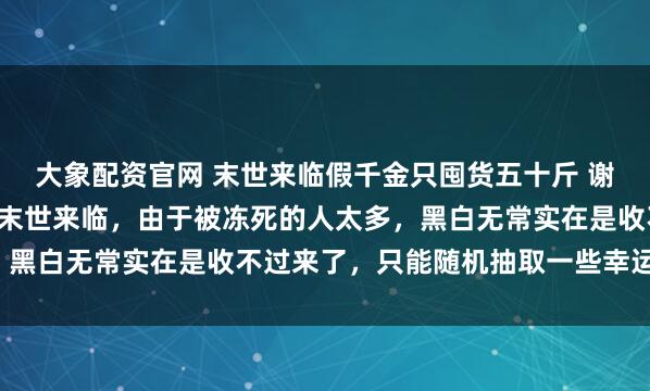 大象配资官网 末世来临假千金只囤货五十斤 谢永周雨泽林苏苏. 极寒末世来临，由于被冻死的人太多，黑白无常实在是收不过来了，只能随机抽取一些幸运鬼复活。