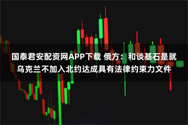 国泰君安配资网APP下载 俄方:和谈基石是就乌克兰不加入北约达成具有法律约束力文件