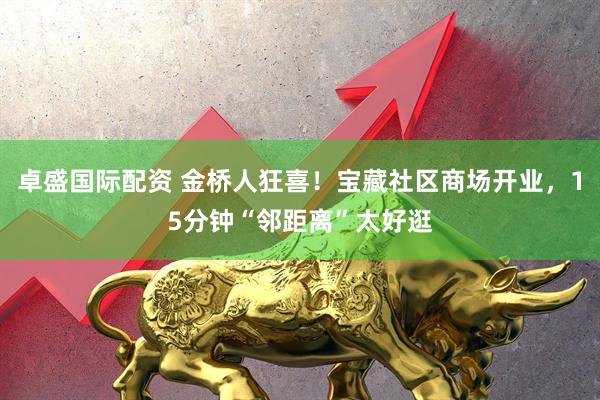 卓盛国际配资 金桥人狂喜!宝藏社区商场开业,15分钟“邻距离”太好逛