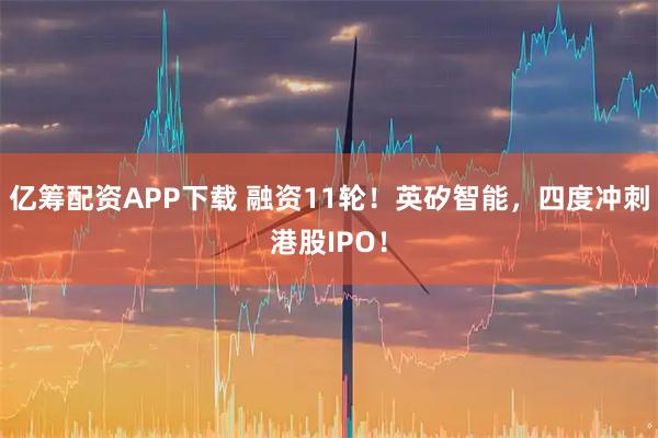 亿筹配资APP下载 融资11轮！英矽智能，四度冲刺港股IPO！