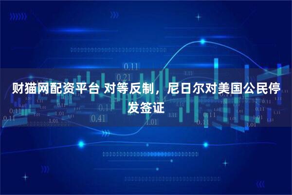 财猫网配资平台 对等反制，尼日尔对美国公民停发签证