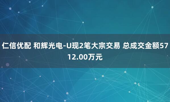 仁信优配 和辉光电-U现2笔大宗交易 总成交金额5712.00万元
