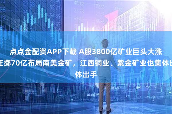 点点金配资APP下载 A股3800亿矿业巨头大涨，狂掷70亿布局南美金矿，江西铜业、紫金矿业也集体出手