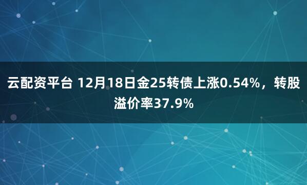 云配资平台 12月18日金25转债上涨0.54%,转股溢价率37.9%