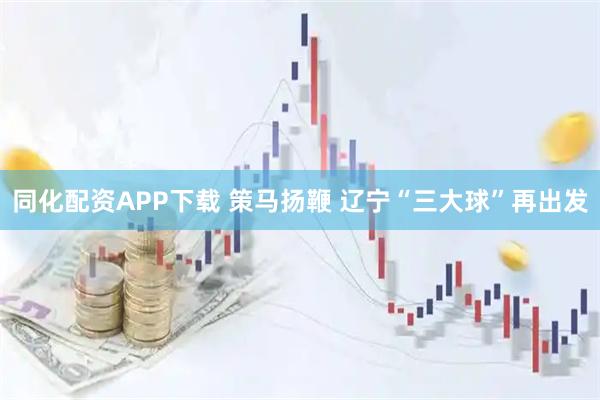同化配资APP下载 策马扬鞭 辽宁“三大球”再出发