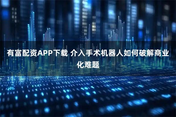 有富配资APP下载 介入手术机器人如何破解商业化难题
