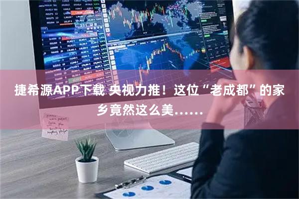 捷希源APP下载 央视力推!这位“老成都”的家乡竟然这么美……