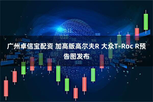 广州卓信宝配资 加高版高尔夫R 大众T-Roc R预告图发布