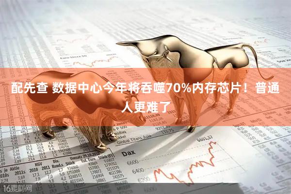 配先查 数据中心今年将吞噬70%内存芯片！普通人更难了