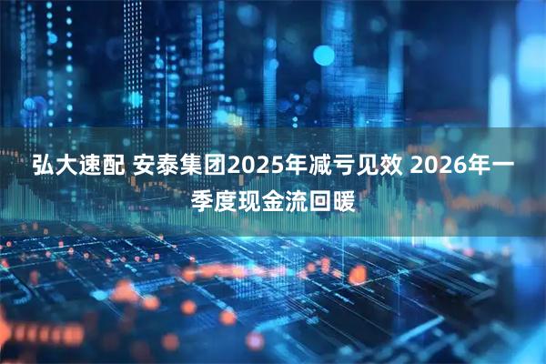 弘大速配 安泰集团2025年减亏见效 2026年一季度现金流回暖