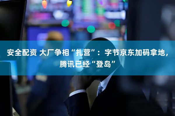 安全配资 大厂争相“扎营”：字节京东加码拿地，腾讯已经“登岛”